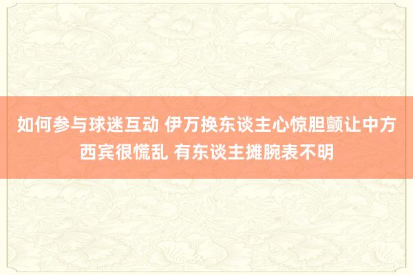 如何参与球迷互动 伊万换东谈主心惊胆颤让中方西宾很慌乱 有东谈主摊腕表不明