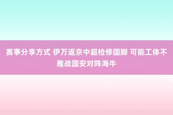 赛事分享方式 伊万返京中超检修国脚 可能工体不雅战国安对阵海牛