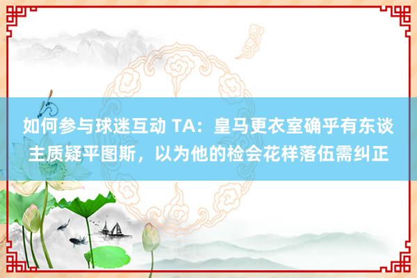 如何参与球迷互动 TA：皇马更衣室确乎有东谈主质疑平图斯，以为他的检会花样落伍需纠正