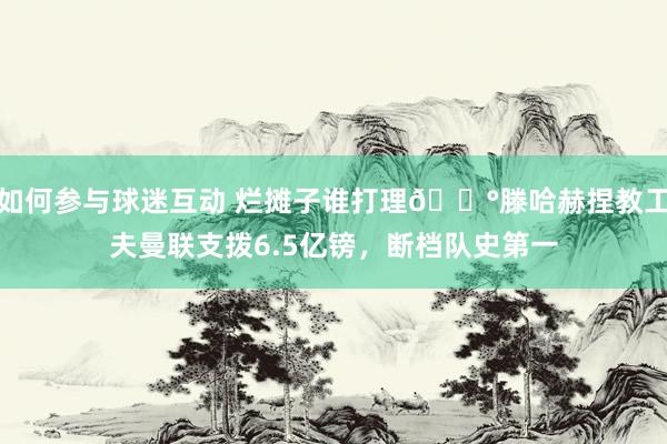 如何参与球迷互动 烂摊子谁打理😰滕哈赫捏教工夫曼联支拨6.5亿镑，断档队史第一