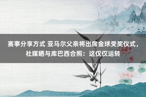 赛事分享方式 亚马尔父亲将出席金球受奖仪式，社媒晒与库巴西合照：这仅仅运转