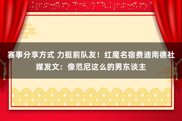 赛事分享方式 力挺前队友！红魔名宿费迪南德社媒发文：像范尼这么的男东谈主