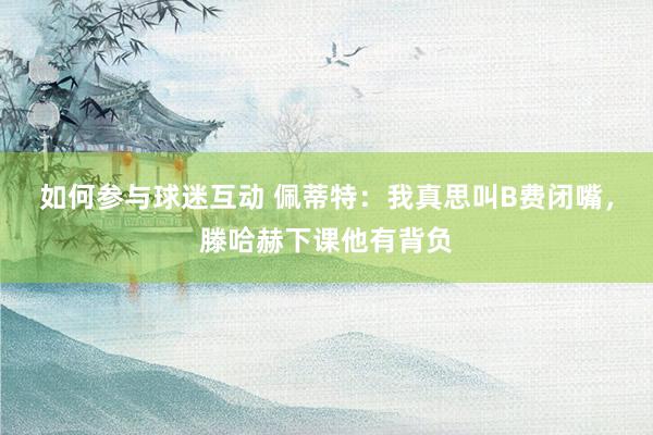 如何参与球迷互动 佩蒂特：我真思叫B费闭嘴，滕哈赫下课他有背负