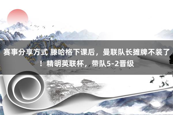 赛事分享方式 滕哈格下课后，曼联队长摊牌不装了！精明英联杯，带队5-2晋级