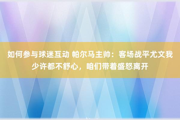 如何参与球迷互动 帕尔马主帅：客场战平尤文我少许都不舒心，咱们带着盛怒离开