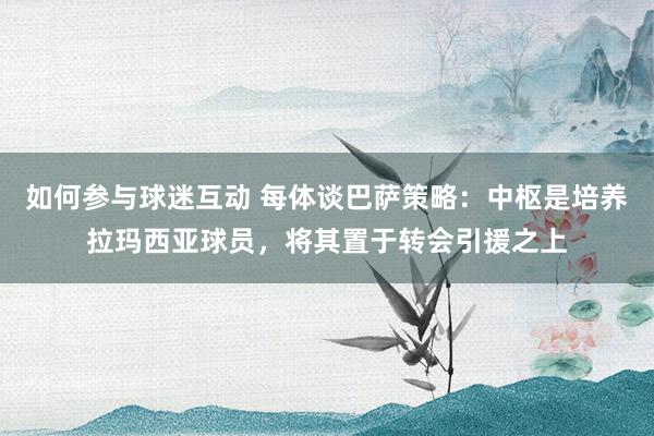 如何参与球迷互动 每体谈巴萨策略：中枢是培养拉玛西亚球员，将其置于转会引援之上