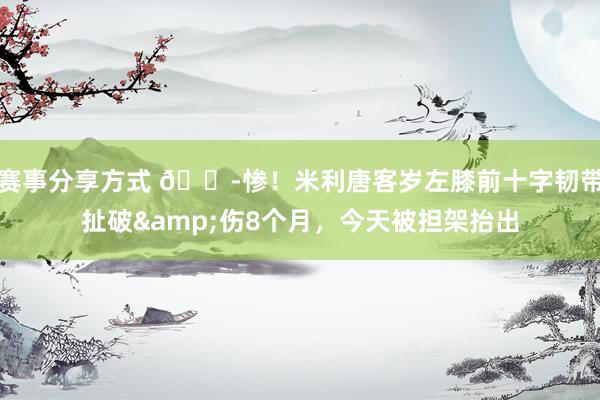 赛事分享方式 😭惨！米利唐客岁左膝前十字韧带扯破&伤8个月，今天被担架抬出