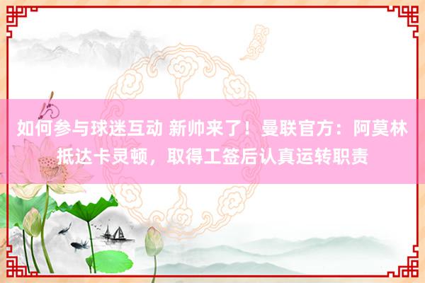 如何参与球迷互动 新帅来了！曼联官方：阿莫林抵达卡灵顿，取得工签后认真运转职责