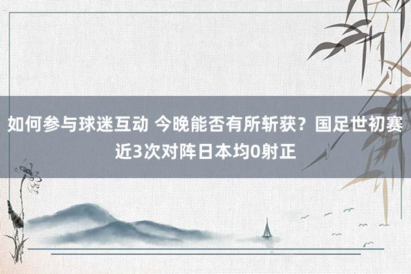 如何参与球迷互动 今晚能否有所斩获？国足世初赛近3次对阵日本均0射正