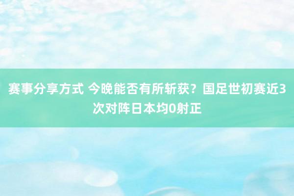 赛事分享方式 今晚能否有所斩获？国足世初赛近3次对阵日本均0射正