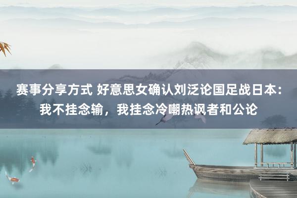 赛事分享方式 好意思女确认刘泛论国足战日本：我不挂念输，我挂念冷嘲热讽者和公论