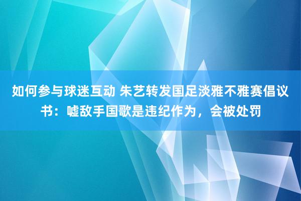 如何参与球迷互动 朱艺转发国足淡雅不雅赛倡议书：嘘敌手国歌是违纪作为，会被处罚