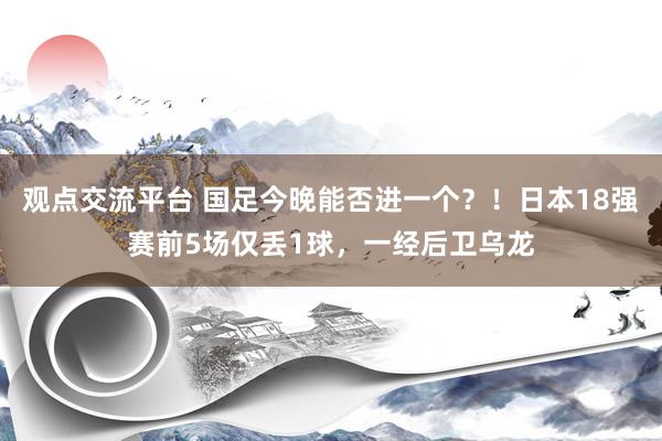 观点交流平台 国足今晚能否进一个？！日本18强赛前5场仅丢1球，一经后卫乌龙