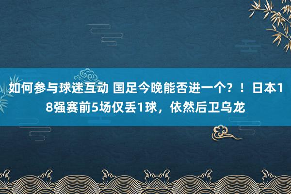 如何参与球迷互动 国足今晚能否进一个？！日本18强赛前5场仅丢1球，依然后卫乌龙