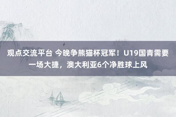 观点交流平台 今晚争熊猫杯冠军！U19国青需要一场大捷，澳大利亚6个净胜球上风