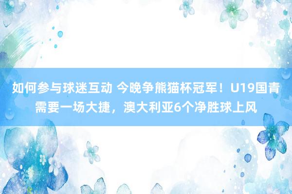 如何参与球迷互动 今晚争熊猫杯冠军！U19国青需要一场大捷，澳大利亚6个净胜球上风