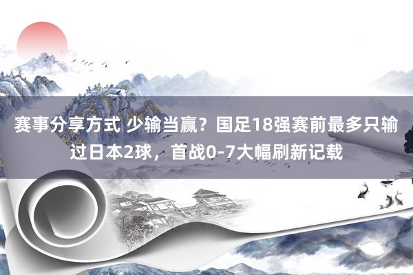 赛事分享方式 少输当赢？国足18强赛前最多只输过日本2球，首战0-7大幅刷新记载