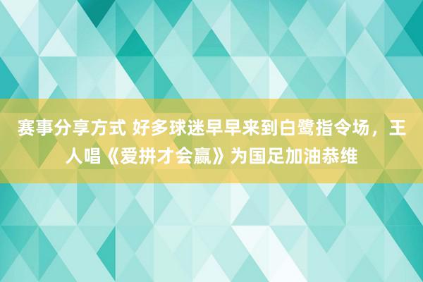 赛事分享方式 好多球迷早早来到白鹭指令场，王人唱《爱拼才会赢》为国足加油恭维