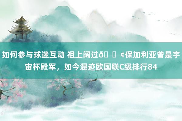 如何参与球迷互动 祖上阔过😢保加利亚曾是宇宙杯殿军，如今混迹欧国联C级排行84