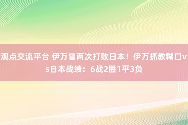 观点交流平台 伊万曾两次打败日本！伊万抓教糊口vs日本战绩：6战2胜1平3负