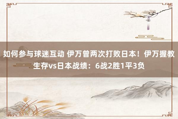 如何参与球迷互动 伊万曾两次打败日本！伊万握教生存vs日本战绩：6战2胜1平3负