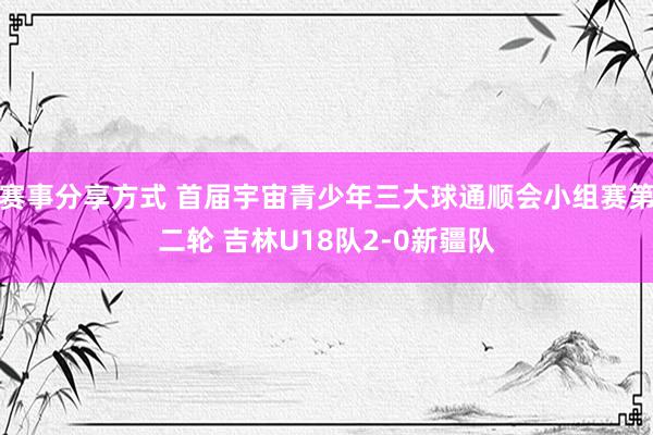 赛事分享方式 首届宇宙青少年三大球通顺会小组赛第二轮 吉林U18队2-0新疆队