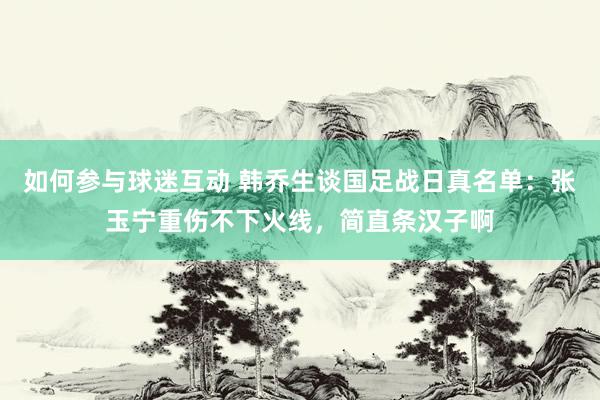 如何参与球迷互动 韩乔生谈国足战日真名单：张玉宁重伤不下火线，简直条汉子啊