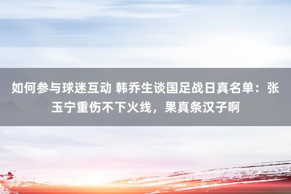 如何参与球迷互动 韩乔生谈国足战日真名单：张玉宁重伤不下火线，果真条汉子啊