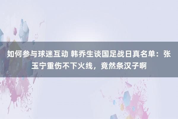 如何参与球迷互动 韩乔生谈国足战日真名单：张玉宁重伤不下火线，竟然条汉子啊