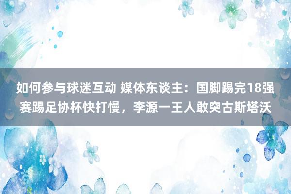 如何参与球迷互动 媒体东谈主：国脚踢完18强赛踢足协杯快打慢，李源一王人敢突古斯塔沃