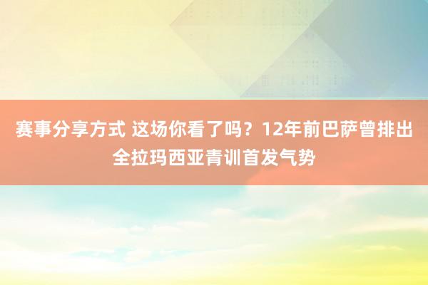 赛事分享方式 这场你看了吗？12年前巴萨曾排出全拉玛西亚青训首发气势