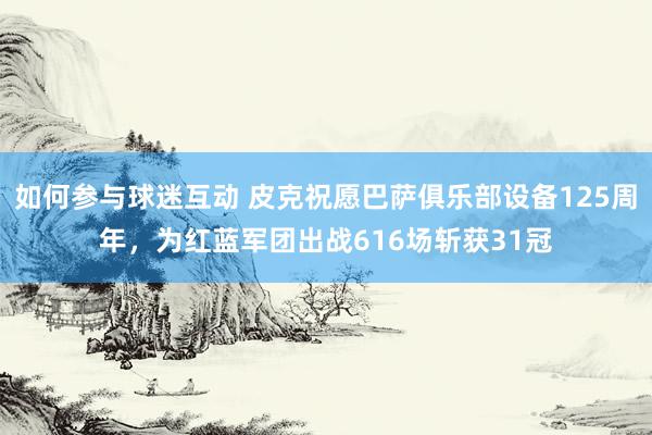 如何参与球迷互动 皮克祝愿巴萨俱乐部设备125周年，为红蓝军团出战616场斩获31冠