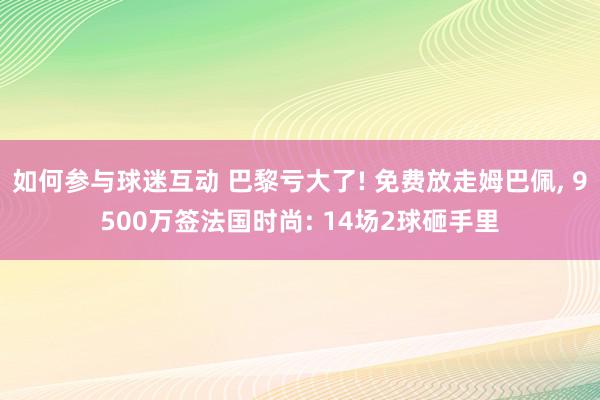 如何参与球迷互动 巴黎亏大了! 免费放走姆巴佩, 9500万签法国时尚: 14场2球砸手里