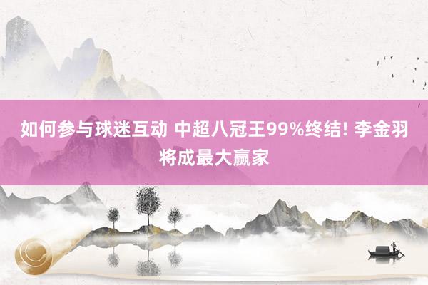 如何参与球迷互动 中超八冠王99%终结! 李金羽将成最大赢家