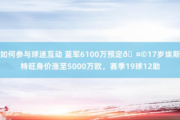 如何参与球迷互动 蓝军6100万预定🤩17岁埃斯特旺身价涨至5000万欧，赛季19球12助