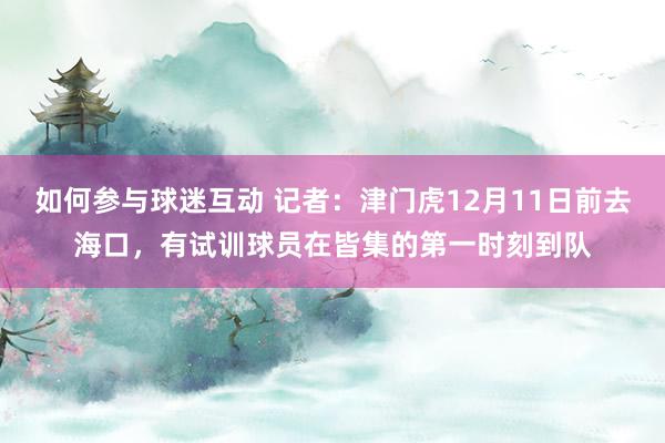 如何参与球迷互动 记者：津门虎12月11日前去海口，有试训球员在皆集的第一时刻到队