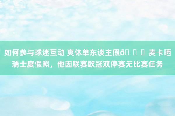 如何参与球迷互动 爽休单东谈主假😀麦卡晒瑞士度假照，他因联赛欧冠双停赛无比赛任务