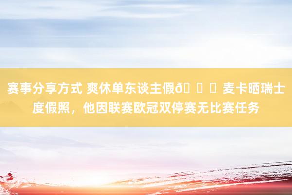 赛事分享方式 爽休单东谈主假😀麦卡晒瑞士度假照，他因联赛欧冠双停赛无比赛任务