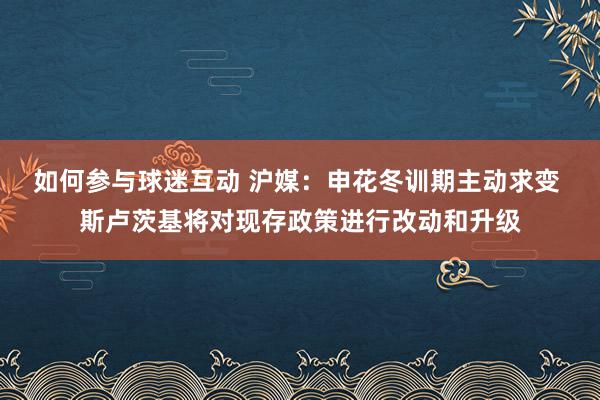 如何参与球迷互动 沪媒：申花冬训期主动求变 斯卢茨基将对现存政策进行改动和升级