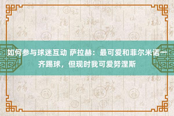 如何参与球迷互动 萨拉赫：最可爱和菲尔米诺一齐踢球，但现时我可爱努涅斯