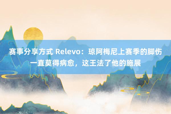 赛事分享方式 Relevo：琼阿梅尼上赛季的脚伤一直莫得病愈，这王法了他的施展