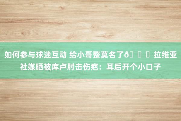 如何参与球迷互动 给小哥整莫名了😅拉维亚社媒晒被库卢肘击伤疤：耳后开个小口子