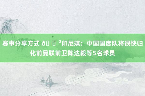 赛事分享方式 😲印尼媒：中国国度队将很快归化前曼联前卫陈达毅等5名球员