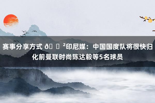 赛事分享方式 😲印尼媒：中国国度队将很快归化前曼联时尚陈达毅等5名球员