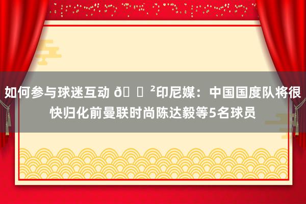 如何参与球迷互动 😲印尼媒：中国国度队将很快归化前曼联时尚陈达毅等5名球员