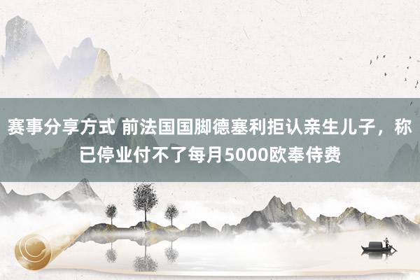 赛事分享方式 前法国国脚德塞利拒认亲生儿子，称已停业付不了每月5000欧奉侍费