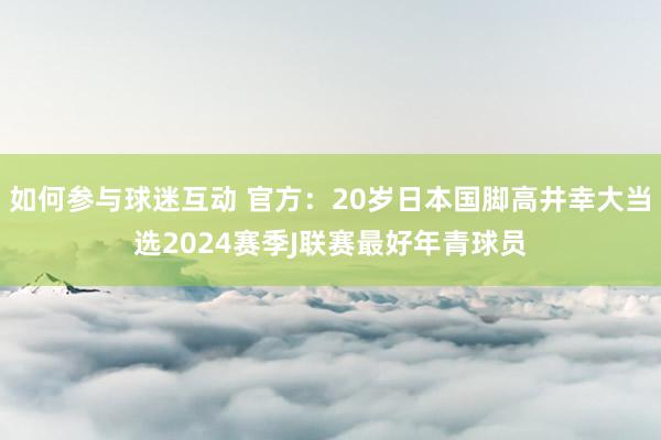 如何参与球迷互动 官方：20岁日本国脚高井幸大当选2024赛季J联赛最好年青球员