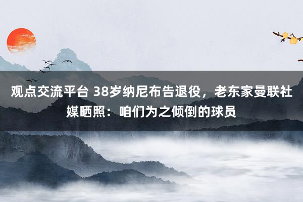 观点交流平台 38岁纳尼布告退役，老东家曼联社媒晒照：咱们为之倾倒的球员