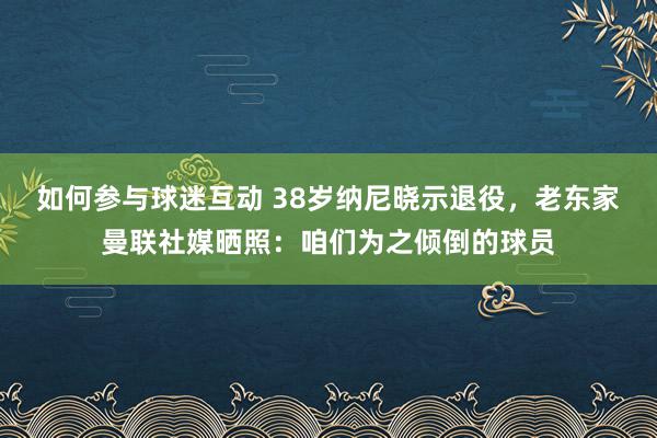 如何参与球迷互动 38岁纳尼晓示退役，老东家曼联社媒晒照：咱们为之倾倒的球员