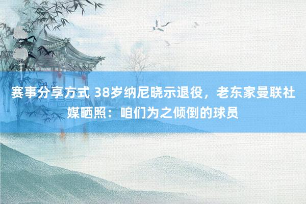 赛事分享方式 38岁纳尼晓示退役，老东家曼联社媒晒照：咱们为之倾倒的球员